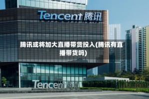 腾讯或将加大直播带货投入(腾讯有直播带货吗)