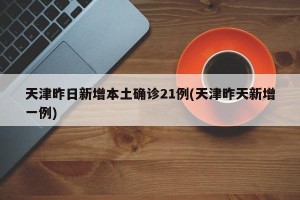 天津昨日新增本土确诊21例(天津昨天新增一例)