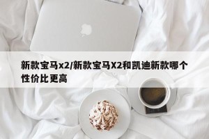 新款宝马x2/新款宝马X2和凯迪新款哪个性价比更高