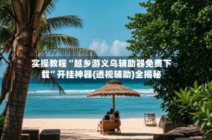 实操教程“越乡游义乌辅助器免费下载”开挂神器{透视辅助}全揭秘
