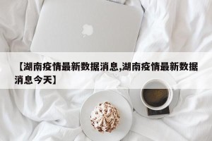 【湖南疫情最新数据消息,湖南疫情最新数据消息今天】