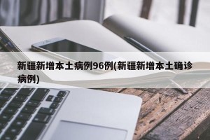 新疆新增本土病例96例(新疆新增本土确诊病例)