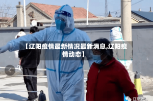 【辽阳疫情最新情况最新消息,辽阳疫情动态】