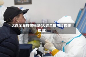 大连全员核酸检测(大连全体市民核酸检测)