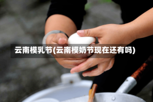 云南模乳节(云南模奶节现在还有吗)