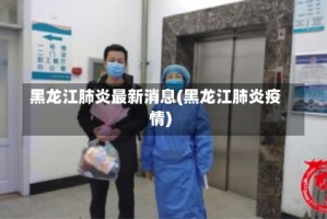 黑龙江肺炎最新消息(黑龙江肺炎疫情)