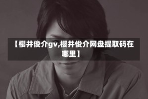 【樱井俊介gv,樱井俊介网盘提取码在哪里】