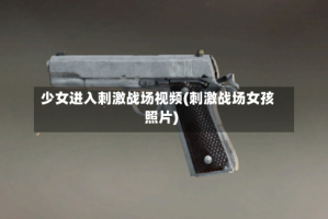少女进入刺激战场视频(刺激战场女孩照片)