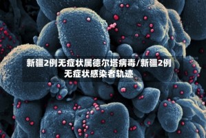新疆2例无症状属德尔塔病毒/新疆2例无症状感染者轨迹