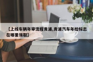 【上线车辆年审流程青浦,青浦汽车年检标志在哪里领取】