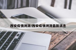 西安疫情溯源/西安疫情溯源最新消息