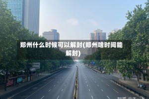 郑州什么时候可以解封(郑州啥时间能解封)