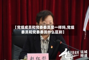 【党组成员和党委委员是一样吗,党组委员和党委委员什么区别】