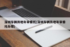 深圳车辆异地年审委托(深圳车辆异地年审委托办理)