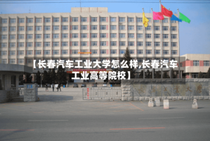 【长春汽车工业大学怎么样,长春汽车工业高等院校】