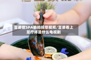 富婆做SPA偷拍按摩视频/富婆看上足疗师是什么电视剧