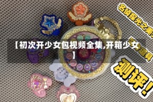 【初次开少女包视频全集,开箱少女】