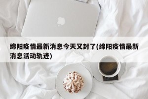 绵阳疫情最新消息今天又封了(绵阳疫情最新消息活动轨迹)