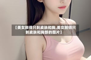 【美女脱得只剩皮肤和胸,美女脱得只剩皮肤和胸部的图片】