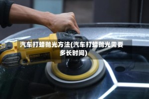 汽车打蜡抛光方法(汽车打蜡抛光需要多长时间)