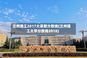 兰州理工2017大录取分数线(兰州理工大学分数线2018)