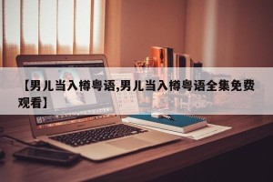 【男儿当入樽粤语,男儿当入樽粤语全集免费观看】