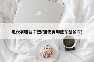 现代有哪些车型(现代有哪些车型的车)