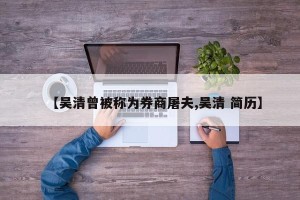 【吴清曾被称为券商屠夫,吴清 简历】