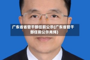 广东省省管干部任前公示(广东省管干部任前公示肖炜)