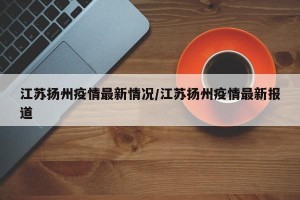 江苏扬州疫情最新情况/江苏扬州疫情最新报道