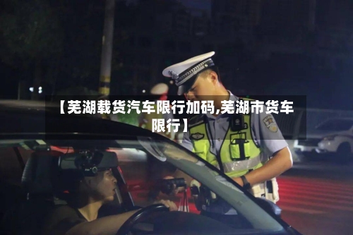 【芜湖载货汽车限行加码,芜湖市货车限行】-第3张图片