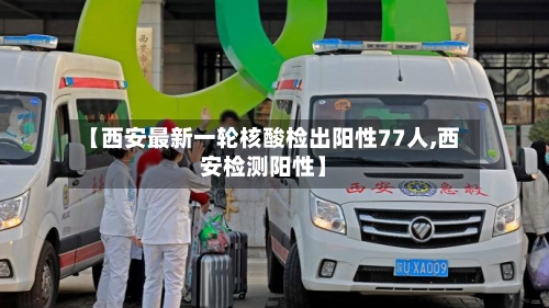 【西安最新一轮核酸检出阳性77人,西安检测阳性】-第3张图片