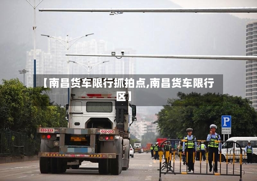 【南昌货车限行抓拍点,南昌货车限行区】-第1张图片