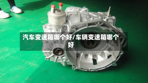 汽车变速箱哪个好/车辆变速箱哪个好-第2张图片