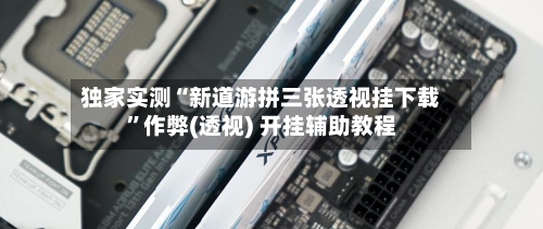 独家实测“新道游拼三张透视挂下载	”作弊(透视) 开挂辅助教程-第2张图片