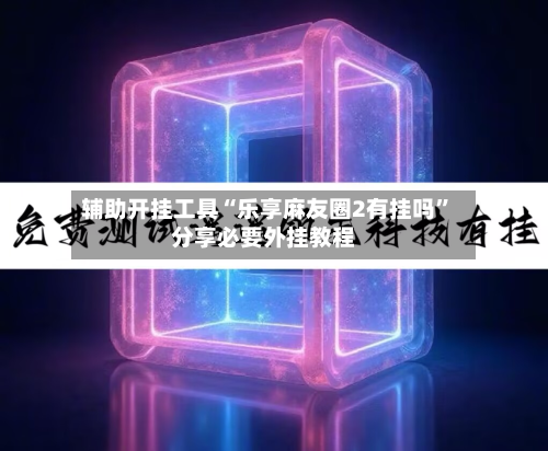 辅助开挂工具“乐享麻友圈2有挂吗”分享必要外挂教程-第2张图片