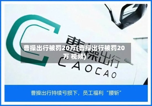 曹操出行被罚20万(曹操出行被罚20万 视频)-第1张图片
