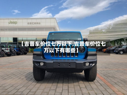 【吉普车价位七万以下,吉普车价位七万以下有哪些】-第1张图片