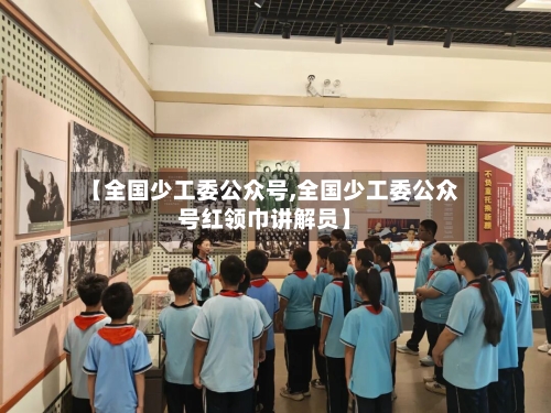 【全国少工委公众号,全国少工委公众号红领巾讲解员】-第1张图片