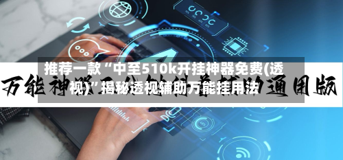 推荐一款“中至510k开挂神器免费(透视)”揭秘透视辅助万能挂用法-第3张图片