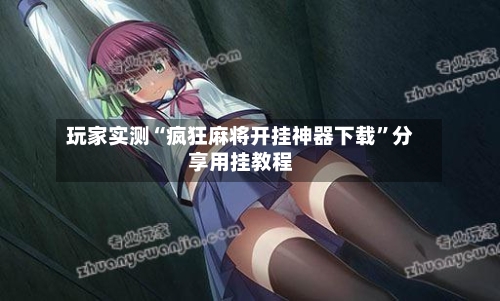 玩家实测“疯狂麻将开挂神器下载”分享用挂教程-第1张图片