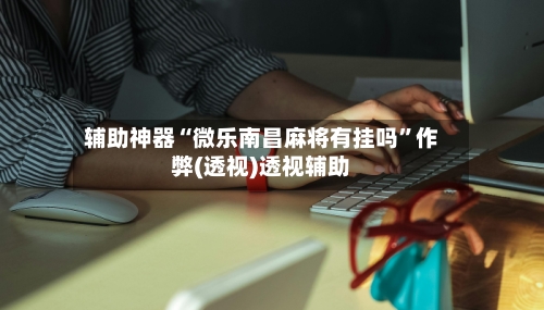 辅助神器“微乐南昌麻将有挂吗”作弊(透视)透视辅助-第1张图片