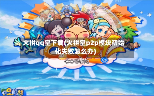 火拼qq堂下载(火拼堂p2p模块初始化失败怎么办)-第1张图片