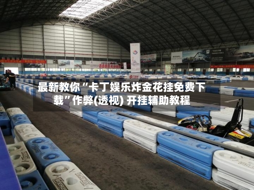 最新教你“卡丁娱乐炸金花挂免费下载”作弊(透视) 开挂辅助教程-第1张图片