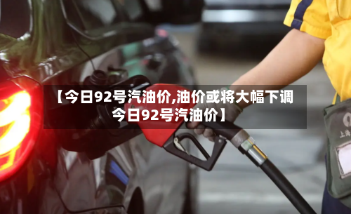 【今日92号汽油价,油价或将大幅下调今日92号汽油价】-第1张图片