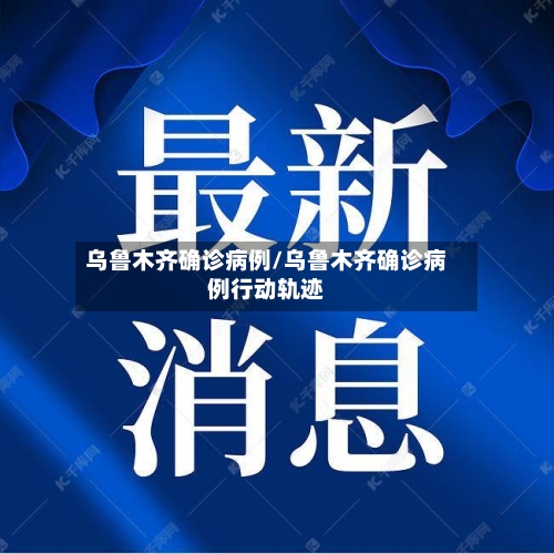 乌鲁木齐确诊病例/乌鲁木齐确诊病例行动轨迹-第1张图片