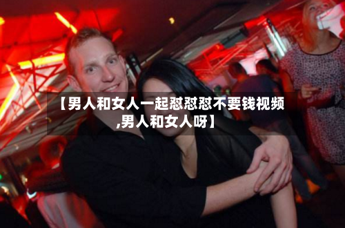 【男人和女人一起怼怼怼不要钱视频,男人和女人呀】-第1张图片