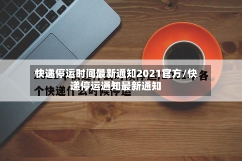 快递停运时间最新通知2021官方/快递停运通知最新通知-第1张图片