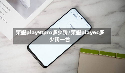 荣耀play9tpro多少钱/荣耀play6c多少钱一台-第1张图片