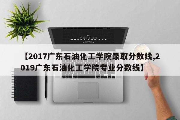 【2017广东石油化工学院录取分数线,2019广东石油化工学院专业分数线】
